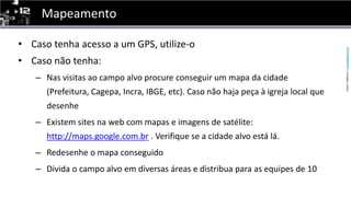 MapeamentoCasotenhaacesso a um GPS, utilize-oCasonãotenha:Nas visitas ao campo alvo procure conseguir um mapa da cidade (Prefeitura, Cagepa, Incra, IBGE, etc). Caso não haja peça à igreja local que desenheExistem sites na web com mapas e imagens de satélite: http://maps.google.com.br . Verifique se a cidade alvo está lá.Redesenhe o mapa conseguidoDivida o campo alvo em diversas áreas e distribua para as equipes de 10