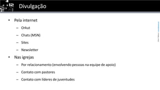 DivulgaçãoPela internetOrkutChats (MSN)SitesNewsletterNas igrejasPor relacionamento (envolvendo pessoas na equipe de apoio)Contato com pastoresContato com líderes de juventudes