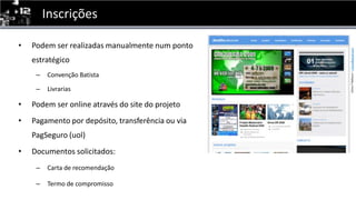 InscriçõesPodem ser realizadasmanualmente num pontoestratégicoConvenção BatistaLivrariasPodem ser online através do site do projetoPagamentopordepósito, transferênciaou via PagSeguro (uol)Documentossolicitados:Carta de recomendaçãoTermo de compromisso