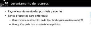 Levantamento de recursosFaça o levantamento das possíveis parceriasLançe propostas para empresas:Uma empresa de alimentos pode doar lanche para as crianças da EBRUma gráfica pode doar o material evangelístico