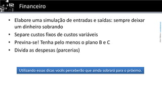 FinanceiroElabore uma simulação de entradas e saídas: sempre deixar um dinheiro sobrandoSepare custos fixos de custos variáveisPrevina-se! Tenha pelo menos o plano B e CDivida as despesas (parcerias)Utilizandoessasdicasvocêsperceberãoqueaindasobrarápara o próximo.