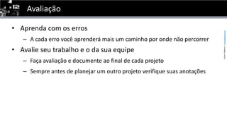 AvaliaçãoAprenda com os errosA cada erro você aprenderá mais um caminho por onde não percorrerAvalie seu trabalho e o da sua equipeFaça avaliação e documente ao final de cada projetoSempre antes de planejar um outro projeto verifique suas anotações 