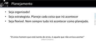 PlanejamentoSeja organizado! Seja estrategista. Planeje cada coisa que irá acontecerSeja flexível. Nem sempre tudo irá acontecer como planejado.“O único homem que está isento de erros, é aquele que não arrisca acertar.”(Albert Einstein)