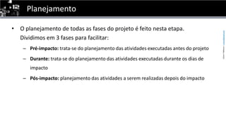 PlanejamentoO planejamento de todas as fases do projeto é feito nesta etapa. Dividimos em 3 fases para facilitar:Pré-impacto: trata-se do planejamento das atividades executadas antes do projetoDurante: trata-se do planejamento das atividades executadas durante os dias de impactoPós-impacto: planejamento das atividades a serem realizadas depois do impacto