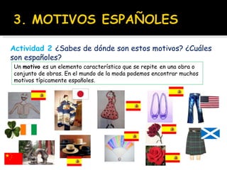 Un  motivo  es un elemento característico que se repite   en una obra o conjunto de obras. En el mundo de la moda podemos encontrar muchos motivos típicamente españoles. Actividad 2   ¿Sabes de dónde son estos motivos? ¿Cuáles son españoles? 