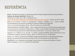 REFERÊNCIA
• BRASIL. Ministério da Saúde. Secretaria de Atenção à Saúde. Departamento de Atenção Básica.
Caderno de atenção domiciliar. Brasília, DF:
Ministério da Saúde, 2013. 205 p. Disponível em: <
http://189.28.128.100/dab/docs/portaldab/publicacoes/cad_vol2.pdf>. Acesso em:15-04- 2024.
• Dickson, D. W., Braak, H., Duda, J. E., Duyckaerts, C., Gasser, T., Halliday, G. M., … Litvan, I. (2009)
Neuropathological assessment of Parkinson’s disease: Refining the diagnostic
criteria. The Lancet Neurology, 8(12), 1150-115.Acesso em: 25 abril 2024
• ORGANIZAÇÃO DAS NAÇÕES UNIDAS – ONU. Cúpula da ONU discute envelhecimento populacional
e desenvolvimento sustentável. Disponível em: <https://nacoesunidas.org/cupula-da-onu-discute-
envelhecimento-populacional-e-desenvolvimento-sustentavel>. Acesso em: 28 abr. 2024.
• Lageman, S. K., Mickens, M. N., & Cash, T. V. (2015). Caregiveridentified needs and barriers to care
in Parkinson’s disease. Geriatric Nursing, 36(3), 197-201 Acesso em: 29 abril 2024
• Martin, S. C. (2015). Psychosocial challenges experienced by partners of people with Parkinson
disease. The Journal of neuroscience nursing, 47(4), 211-222.Acesso em:24 abril 2024
• MONTEIRO, D. et al. Relação entre disfagia e tipos clínicos na doença de Parkinson. Revista
CEFAC, Campinas, v. 16, n. 2, p. 620-627,20 abril 2024.
 