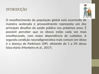 INTRODUÇÃO
O envelhecimento da população global está ocorrendo de
maneira acelerada e provavelmente representa um dos
principais desafios da saúde pública nos próximos anos. É
possível perceber que os idosos estão cada vez mais
envelhecendo, com maior dependência de cuidados. A
segunda condição neurodigenerativa mais comum em idoso
é a doença de Parkinson (DP), afetando de 1 a 3% dessa
faixa etária (Monteiro et al., 2017).
 