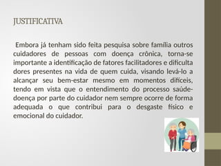 JUSTIFICATIVA
Embora já tenham sido feita pesquisa sobre família outros
cuidadores de pessoas com doença crônica, torna-se
importante a identificação de fatores facilitadores e dificulta
dores presentes na vida de quem cuida, visando levá-lo a
alcançar seu bem-estar mesmo em momentos difíceis,
tendo em vista que o entendimento do processo saúde-
doença por parte do cuidador nem sempre ocorre de forma
adequada o que contribui para o desgaste físico e
emocional do cuidador.
 