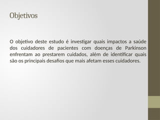 Objetivos
O objetivo deste estudo é investigar quais impactos a saúde
dos cuidadores de pacientes com doenças de Parkinson
enfrentam ao prestarem cuidados, além de identificar quais
são os principais desafios que mais afetam esses cuidadores.
 
