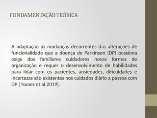 FUNDAMENTAÇÃOTEÓRICA
A adaptação ás mudanças decorrentes das alterações de
funcionalidade que a doença de Parkinson (DP) ocasiona
exige dos familiares cuidadores novas formas de
organização e requer o desenvolvimento de habilidades
para lidar com os pacientes, ansiedades, dificuldades e
incertezas são existentes nos cuidados diário a pessoa com
DP ( Nunes et al;2019).
 