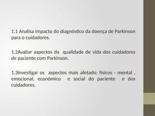 1.1 Analisa impacto do diagnóstico da doença de Parkinson
para o cuidadores.
1.2Avaliar aspectos da qualidade de vida dos cuidadores
de paciente com Parkinson.
1.3Investigar os aspectos mais afetado; físicos - mental ,
emocional, econômico e social do paciente e dos
cuidadores.
 