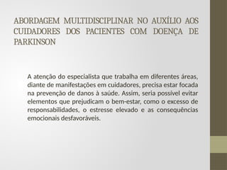ABORDAGEM MULTIDISCIPLINAR NO AUXÍLIO AOS
CUIDADORES DOS PACIENTES COM DOENÇA DE
PARKINSON
A atenção do especialista que trabalha em diferentes áreas,
diante de manifestações em cuidadores, precisa estar focada
na prevenção de danos à saúde. Assim, seria possível evitar
elementos que prejudicam o bem-estar, como o excesso de
responsabilidades, o estresse elevado e as consequências
emocionais desfavoráveis.
 
