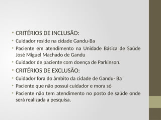 • CRITÉRIOS DE INCLUSÃO:
• Cuidador reside na cidade Gandu-Ba
• Paciente em atendimento na Unidade Básica de Saúde
José Miguel Machado de Gandu
• Cuidador de paciente com doença de Parkinson.
• CRITÉRIOS DE EXCLUSÃO:
• Cuidador fora do âmbito da cidade de Gandu- Ba
• Paciente que não possui cuidador e mora só
• Paciente não tem atendimento no posto de saúde onde
será realizada a pesquisa.
 