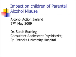 Impact on children of Parental
Alcohol Misuse
Alcohol Action Ireland
27th May 2009

Dr. Sarah Buckley,
Consultant Adolescent Psychiatrist,
St. Patricks University Hospital
 