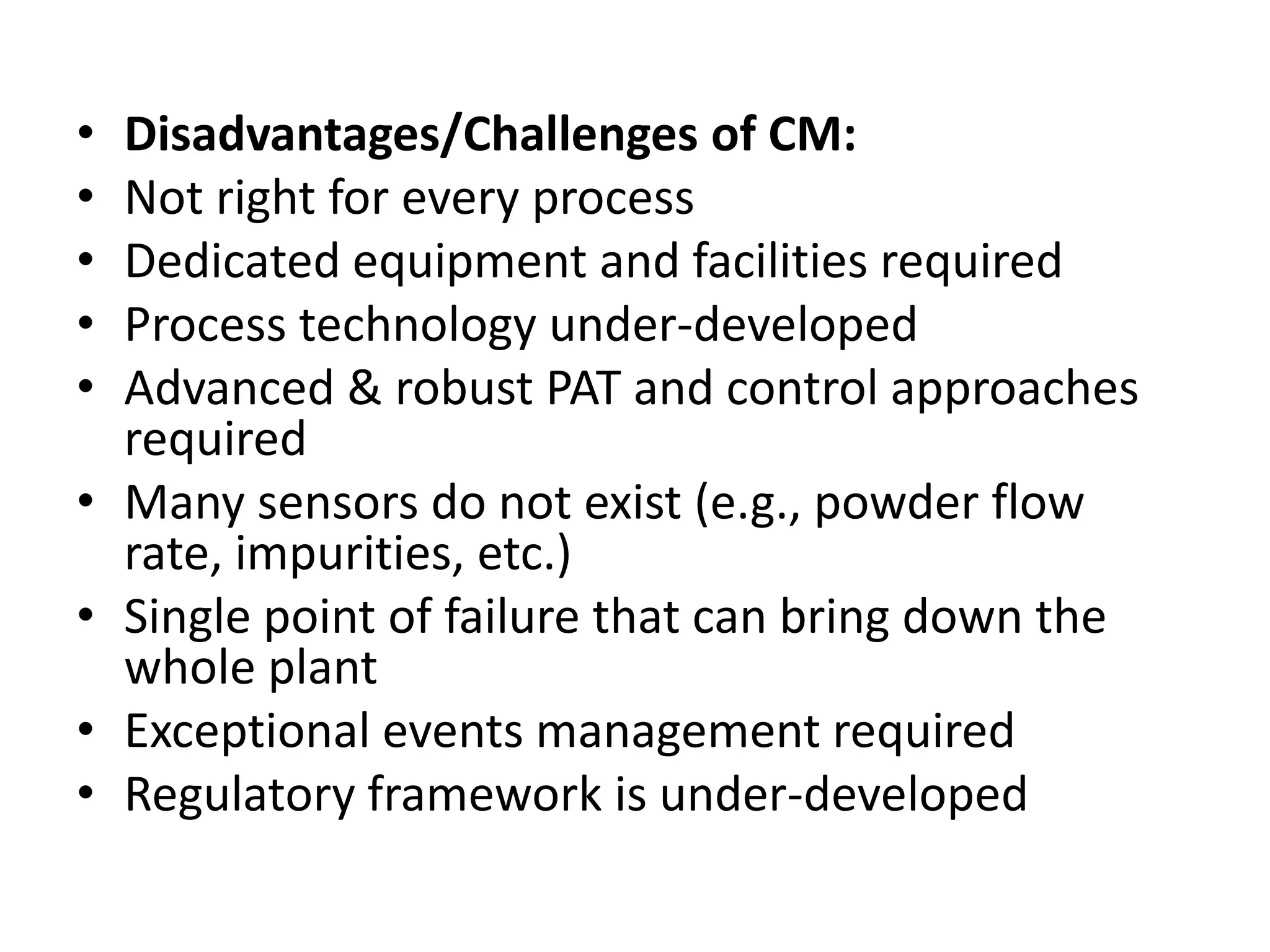 • Disadvantages/Challenges of CM:
• Not right for every process
• Dedicated equipment and facilities required
• Process technology under-developed
• Advanced & robust PAT and control approaches
required
• Many sensors do not exist (e.g., powder flow
rate, impurities, etc.)
• Single point of failure that can bring down the
whole plant
• Exceptional events management required
• Regulatory framework is under-developed
 