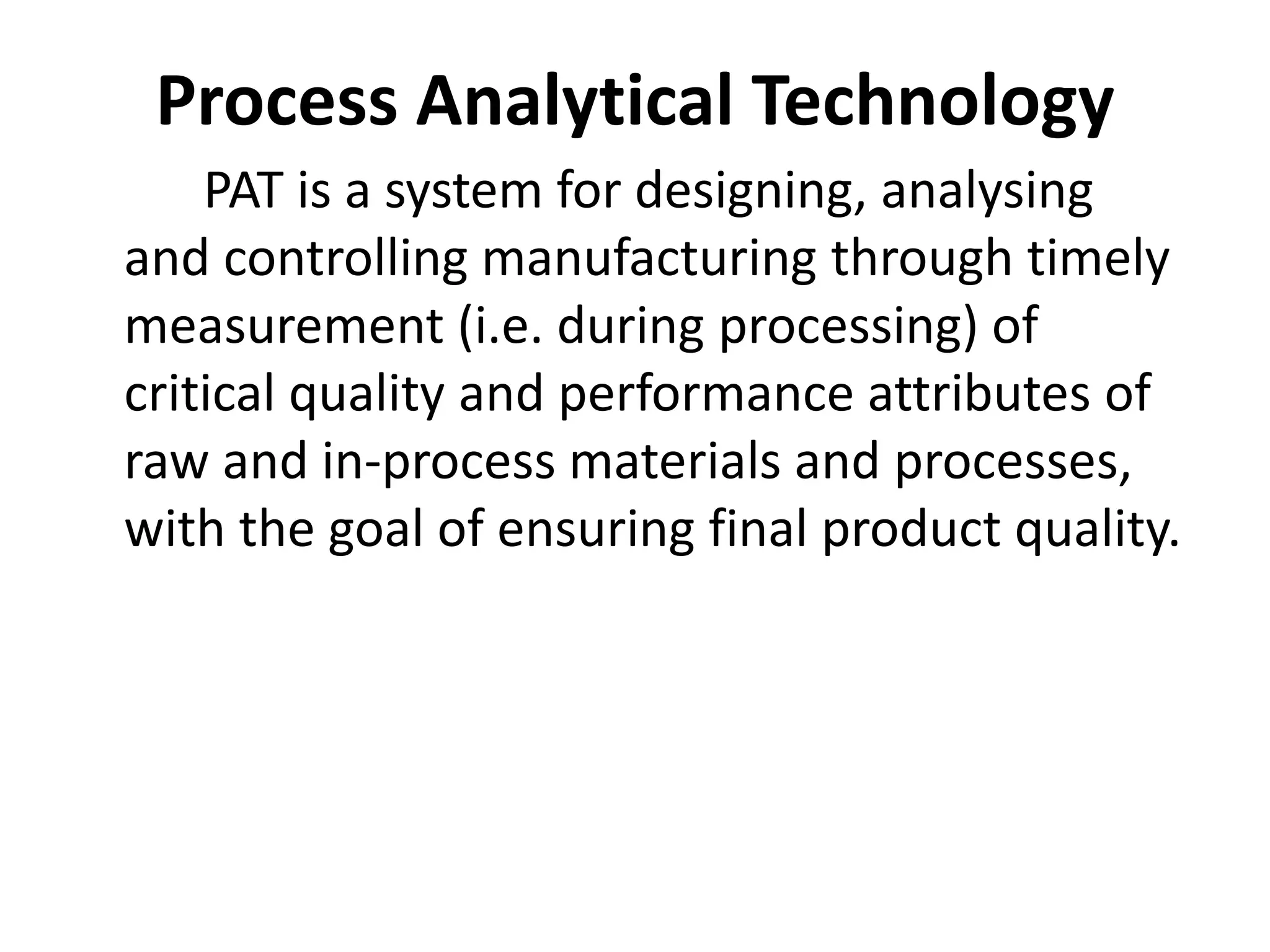 Process Analytical Technology
PAT is a system for designing, analysing
and controlling manufacturing through timely
measurement (i.e. during processing) of
critical quality and performance attributes of
raw and in-process materials and processes,
with the goal of ensuring final product quality.
 