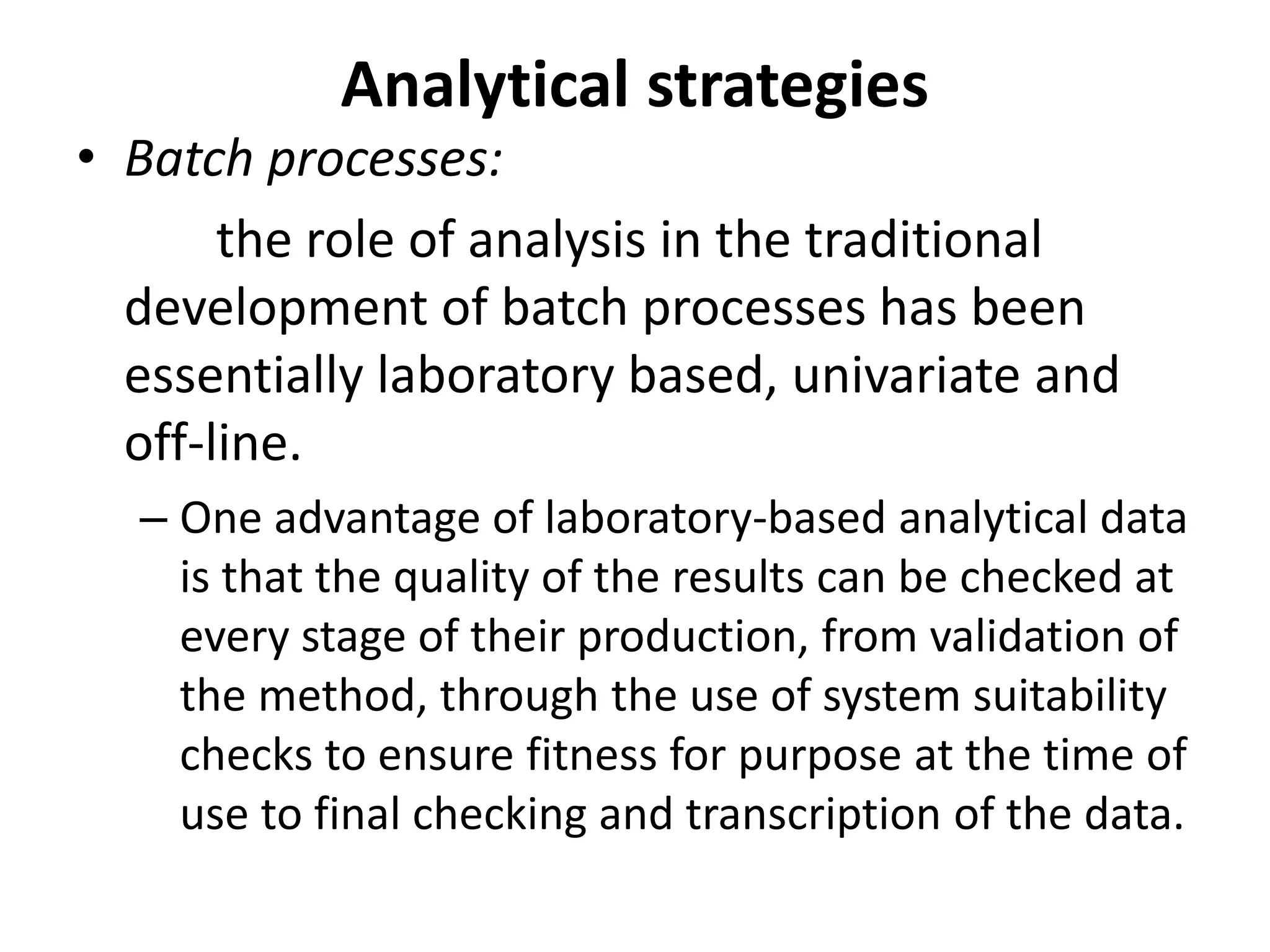 Analytical strategies
• Batch processes:
the role of analysis in the traditional
development of batch processes has been
essentially laboratory based, univariate and
off-line.
– One advantage of laboratory-based analytical data
is that the quality of the results can be checked at
every stage of their production, from validation of
the method, through the use of system suitability
checks to ensure fitness for purpose at the time of
use to final checking and transcription of the data.
 