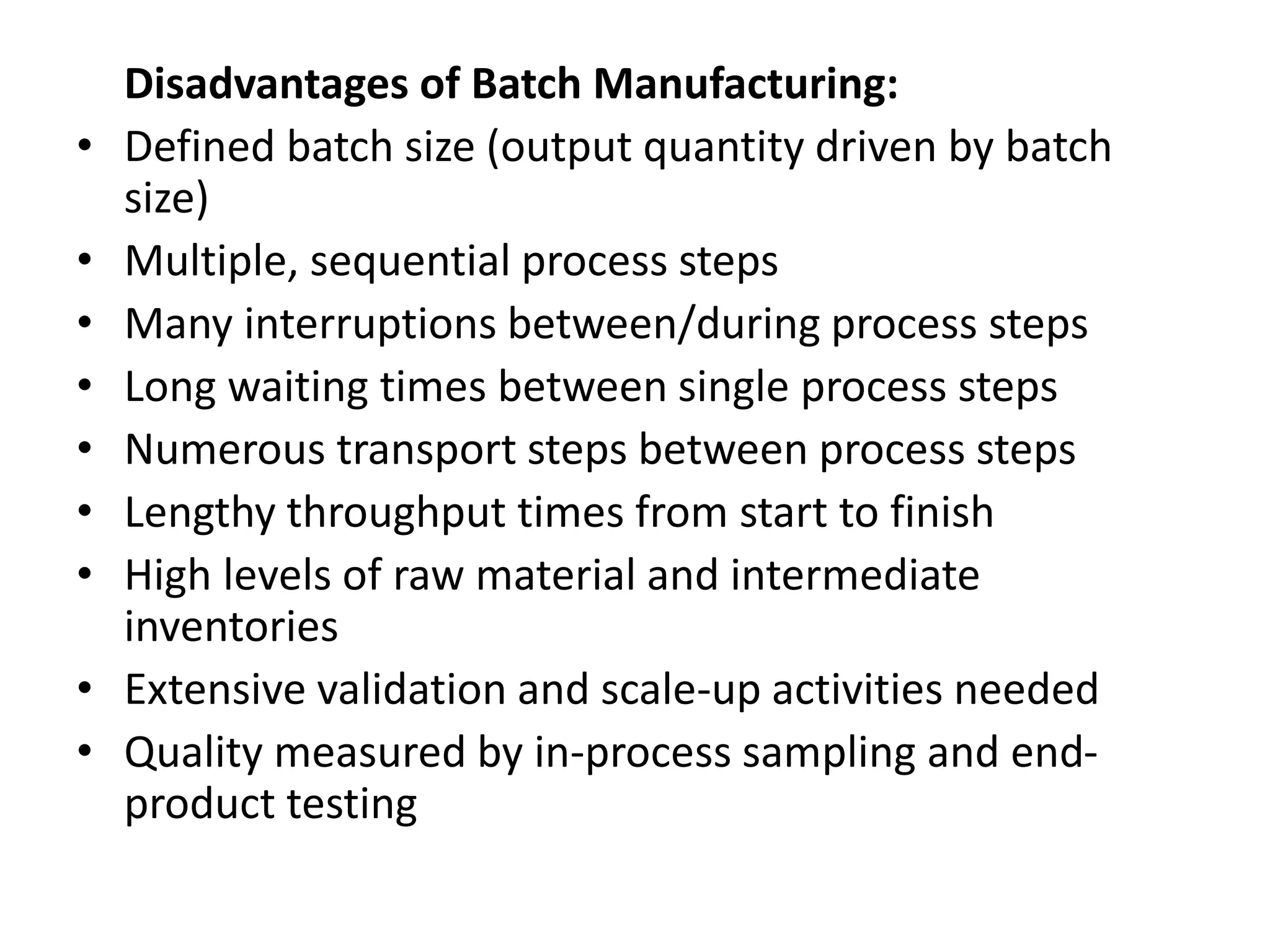 Disadvantages of Batch Manufacturing:
• Defined batch size (output quantity driven by batch
size)
• Multiple, sequential process steps
• Many interruptions between/during process steps
• Long waiting times between single process steps
• Numerous transport steps between process steps
• Lengthy throughput times from start to finish
• High levels of raw material and intermediate
inventories
• Extensive validation and scale-up activities needed
• Quality measured by in-process sampling and end-
product testing
 