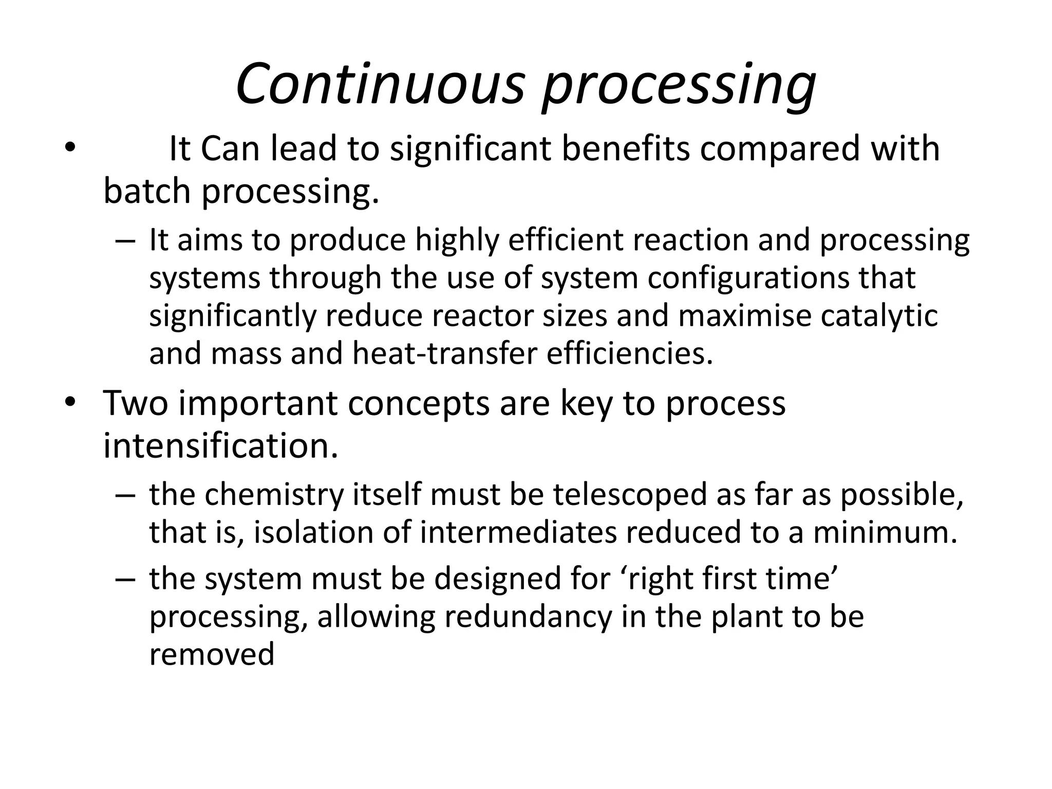Continuous processing
• It Can lead to significant benefits compared with
batch processing.
– It aims to produce highly efficient reaction and processing
systems through the use of system configurations that
significantly reduce reactor sizes and maximise catalytic
and mass and heat-transfer efficiencies.
• Two important concepts are key to process
intensification.
– the chemistry itself must be telescoped as far as possible,
that is, isolation of intermediates reduced to a minimum.
– the system must be designed for ‘right first time’
processing, allowing redundancy in the plant to be
removed
 