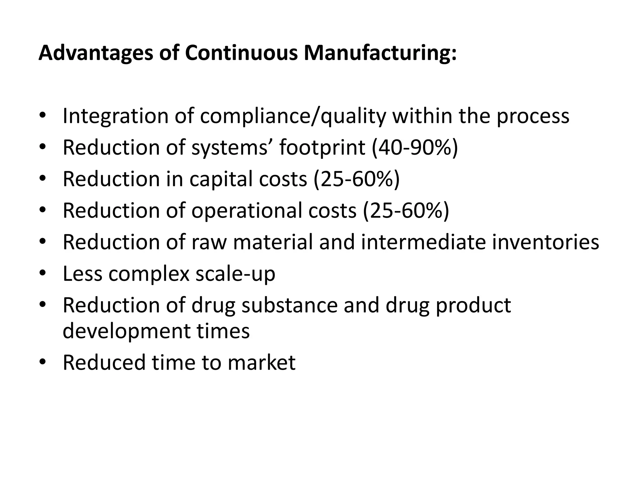 Advantages of Continuous Manufacturing:
• Integration of compliance/quality within the process
• Reduction of systems’ footprint (40-90%)
• Reduction in capital costs (25-60%)
• Reduction of operational costs (25-60%)
• Reduction of raw material and intermediate inventories
• Less complex scale-up
• Reduction of drug substance and drug product
development times
• Reduced time to market
 