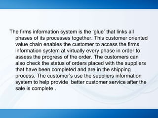 The firms information system is the ‘glue’ that links all
phases of its processes together. This customer oriented
value chain enables the customer to access the firms
information system at virtually every phase in order to
assess the progress of the order. The customers can
also check the status of orders placed with the suppliers
that have been completed and are in the shipping
process. The customer’s use the suppliers information
system to help provide better customer service after the
sale is complete .

 
