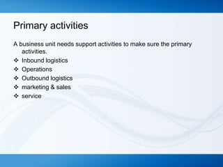 Primary activities
A business unit needs support activities to make sure the primary
activities.
 Inbound logistics
 Operations
 Outbound logistics
 marketing & sales
 service

 