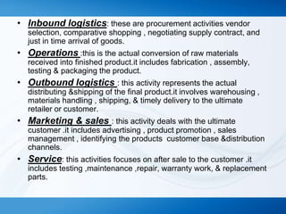 • Inbound logistics: these are procurement activities vendor
selection, comparative shopping , negotiating supply contract, and
just in time arrival of goods.

• Operations :this is the actual conversion of raw materials
received into finished product.it includes fabrication , assembly,
testing & packaging the product.

• Outbound logistics : this activity represents the actual
distributing &shipping of the final product.it involves warehousing ,
materials handling , shipping, & timely delivery to the ultimate
retailer or customer.

• Marketing & sales : this activity deals with the ultimate
customer .it includes advertising , product promotion , sales
management , identifying the products customer base &distribution
channels.

• Service: this activities focuses on after sale to the customer .it
includes testing ,maintenance ,repair, warranty work, & replacement
parts.

 