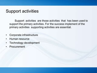 Support activities
Support activities are those activities that has been used to
support the primary activities. For the success implement of the
primary activities supporting activities are essential.
•
•
•
•

Corporate infrastructure
Human resource
Technology development
Procurement

 