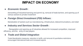 IMPACT ON ECONOMY
● Economic Growth :
dismantling of industrial licensing and permit raj, removal of trade barriers, and opening up of
various sectors to private investment
● Foreign Direct Investment (FDI) Inflows :
liberalization of sectors such as manufacturing, infrastructure, telecommunications, and retail
● Industry and Services Sector Growth :
Deregulation and opening up of industries allowed for increased competition, improved
efficiency, and the entry of new players
● Trade and Global Integration
Trade liberalization measures, reduction in tariffs, and removal of quantitative restrictions
encouraged international trade and increased exports
 