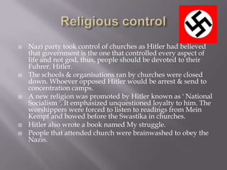    Nazi party took control of churches as Hitler had believed
    that government is the one that controlled every aspect of
    life and not god, thus, people should be devoted to their
    Fuhrer, Hitler.
   The schools & organisations ran by churches were closed
    down. Whoever opposed Hitler would be arrest & send to
    concentration camps.
   A new religion was promoted by Hitler known as ' National
    Socialism '. It emphasized unquestioned loyalty to him. The
    worshippers were forced to listen to readings from Mein
    Kempf and bowed before the Swastika in churches.
   Hitler also wrote a book named My struggle.
   People that attended church were brainwashed to obey the
    Nazis.
 