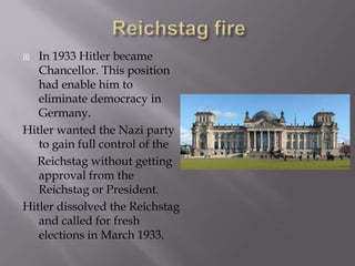   In 1933 Hitler became
   Chancellor. This position
   had enable him to
   eliminate democracy in
   Germany.
Hitler wanted the Nazi party
   to gain full control of the
  Reichstag without getting
   approval from the
   Reichstag or President.
Hitler dissolved the Reichstag
   and called for fresh
   elections in March 1933.
 