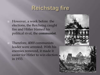    However, a week before the
    elections, the Reichstag caught
    fire and Hitler blamed his
    political rival, the communist.

   Therefore, 4000 communists
    leader were arrested. With his
    enemies removed, it made it
    easier for Hitler to win election
    in 1933.
 
