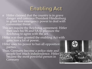   Hitler claimed that the country is in grave
   danger and convince President Hindenburg
   to grant him emergency power to deal with
   communist threat.
This act require the Reichstag agreement. Hitler
   then uses his SS and SA to pressure the
   Reichstag to agree with the act.
Hitler was then granted the enabling Act with
   gave him a lot of power.
Hitler uses his power to ban all opposition
   parties.
Thus, Germany become a police state and
   people lost much independence. Hitler
   became the most powerful person in
   Germany
 