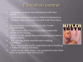    In schools, students was influenced with Nazi
    beliefs.
   - Students were not taught to think for themselves.
   - Instead, they were indoctrinated with Nazi ideas.

   Young people were expected to join Youth
    Organisations.
   . This was to allow Nazis to further control the
    minds of the young. .
   . Hitler Youth spend time participating activities to
    toughen them.
   . Eg, Hiking, route marches and camping
    expedition.
   . Boys was taught to play important role in building
    a militarily strong Germany.
   . Girls, on the other hand, was prepared to take their
    roles as mothers and child givers.
 
