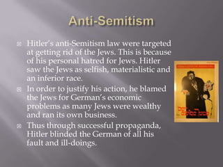    Hitler’s anti-Semitism law were targeted
    at getting rid of the Jews. This is because
    of his personal hatred for Jews. Hitler
    saw the Jews as selfish, materialistic and
    an inferior race.
   In order to justify his action, he blamed
    the Jews for German’s economic
    problems as many Jews were wealthy
    and ran its own business.
   Thus through successful propaganda,
    Hitler blinded the German of all his
    fault and ill-doings.
 