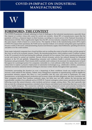 COVID-19-IMPACT ON INDUSTRIAL
MANUFACTURING
1
December 19, 2020
FOREWORD- THE CONTEXT
The COVID-19 pandemic is already ushering in a host of challenges to the industrial manufacturers, especially those
that depend on workers whose jobs cannot be carried out remotely. About 80% of manufacturers expect that the
pandemic will have a financial impact on their business, according to a recent survey of the National Association of
Manufacturers (NAM). That is significantly higher than the 48% of cross-industry companies that are concerned about
the same impact, which is based on a recent survey. The majority of those in the manufacturing sector (53%) expect
COVID-19 to impact their operations, the NAM survey reported. Indeed, we’re already seeing these grim expectations
become a reality in the sector, amid plummeting oil prices and demand, supply chain bottlenecks, spending slowdowns
and jitters over the credit markets.
Some major industrial companies have closed facilities and are mulling the extent of layoffs to help curb the spread of
the virus, as well as for economic reasons. Clearly, the manufacturing sector, which employs some 13 million workers
in the US, is poised to be hit hard during this outbreak, primarily for two reasons: First, many manufacturing jobs are
on-site and cannot be carried out remotely. Second, slowed economic activity has reduced demand for industrial
products in the US and globally. Safeguarding consumer and workforce health is priority number-one among
businesses and governments. Plant closures (full or partial) could continue to be necessary for manufacturers in hard-
hit regions for a prolonged period. For companies vulnerable to a viral outbreak within their ranks, this would be a
critical time to explore a proactive deployment of automation technologies (e.g., collaborative robotics, autonomous
materials movement, industrial internet of things) to decrease worker density throughout their operations.
Uncertainty surrounding the duration (or even a deepening) of these conditions clouds any insights into how a
recovery could unfold for the industry. Indeed, many beleaguered companies in manufacturing could be eligible for
government stimulus support. But there is a real possibility that the crisis will result in bankruptcy for some
manufacturers, as declining demand, production and revenues, along with debt obligations, take their cumulative toll.
Most companies already have business continuity plans, but those may not fully address the fast-moving and
unpredictable variables of an outbreak such as COVID-19. Typical contingency plans ensure operational effectiveness
following events like natural disasters, cyber incidents and power outages, among others. They don’t generally take
into account the widespread quarantines, extended school closures and added travel restrictions that may occur in the
case of a health emergency. The coronavirus outbreak is causing widespread concern and economic hardship for
consumers, businesses and communities across the globe. The situation is fast-moving, with widespread impacts.
 
