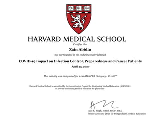 COVID-19 Impact on Infection Control, Preparedness and Cancer Patients
This activity was designated for 1.00 AMA PRA Category 1 Credit™
Zain Abidin
Certifies that
has participated in the enduring material titled
Harvard Medical School is accredited by the Accreditation Council for Continuing Medical Education (ACCME®)
to provide continuing medical education for physicians
Ajay K. Singh, MBBS, FRCP, MBA
Senior Associate Dean for Postgraduate Medical Education
April 23, 2020
 