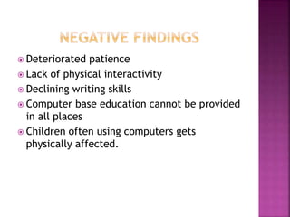  Deteriorated patience
 Lack of physical interactivity
 Declining writing skills
 Computer base education cannot be provided
in all places
 Children often using computers gets
physically affected.
 