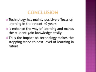  Technology has mainly positive effects on
learning in the recent 40 years.
 It enhance the way of learning and makes
the student gain knowledge easily.
 Thus the impact on technology makes the
stepping stone to next level of learning in
future.
 