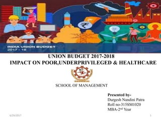 6/29/2017 1
UNION BUDGET 2017-2018
IMPACT ON POOR,UNDERPRIVILEGED & HEALTHCARE
SCHOOL OF MANAGEMENT
Presented by-
Durgesh Nandini Patra
Roll no-315SM1020
MBA-2nd Year
 