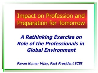 Impact on Profession and Preparation for Tomorrow A Rethinking Exercise on Role of the Professionals in  Global Environment Pavan Kumar Vijay, Past President ICSI 