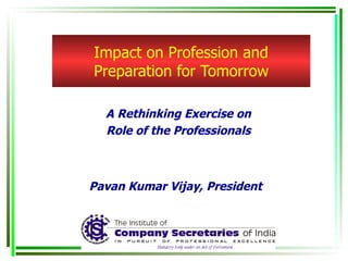 Impact on Profession and Preparation for Tomorrow A Rethinking Exercise on Role of the Professionals Pavan Kumar Vijay, President 