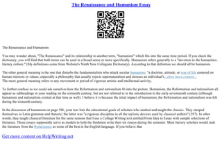 The Renaissance and Humanism Essay
The Renaissance and Humanism
You may wonder about, "The Renaissance" and its relationship to another term, "humanism" which fits into the same time period. If you check the
dictionary, you will find that both terms can be used in a broad sense or more specifically. Humanism refers generally to a "devotion to the humanities:
literary culture." (My definitions come from Webster's Ninth New Collegiate Dictionary). According to that definition we should all be humanists.
The other general meaning is the one that disturbs the fundamentalists who attack secular humanism: "a doctrine, attitude, or way of life centered on
human interests or values; especially a philosophy that usually rejects supernaturalism and stresses an individual's...show more content...
The more general meaning refers to any movement or period of vigorous artistic and intellectual activity.
To further confuse us we could ask ourselves how the Reformation and nationalism fit into the picture. Humanism, the Reformation and nationalism all
appear as subheadings in your reading on the sixteenth century, but are not referred to in the introduction to the early seventeenth century (although
humanism and nationalism existed at that time as well). I believe it is because the intial impact of humanism, the Reformation and nationalism was felt
during the sixteenth century.
In the discussion of humanism on page 396, your text lists the educational goals of scholars who studied and taught the classics. They steeped
themselves in Latin grammar and rhetoric; the latter was "a rigorous discipline in all the stylistic devices used by classical authors" (397). In other
words, they taught classical literature for the same reasons that I use a College Writing text entitled From Idea to Essay with sample selections of
literature. Those essays supposedly serve as models to help the freshmen write their six essays during the semester. Most literary scholars would rank
the literature from the Renaissance as some of the best in the English language. If you believe that
Get more content on HelpWriting.net
 