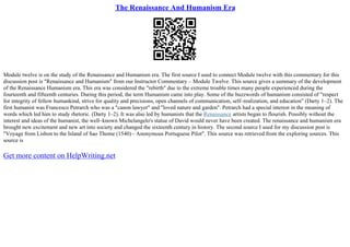 The Renaissance And Humanism Era
Module twelve is on the study of the Renaissance and Humanism era. The first source I used to connect Module twelve with this commentary for this
discussion post is "Renaissance and Humanism" from our Instructor Commentary – Module Twelve. This source gives a summary of the development
of the Renaissance Humanism era. This era was considered the "rebirth" due to the extreme trouble times many people experienced during the
fourteenth and fifteenth centuries. During this period, the term Humanism came into play. Some of the buzzwords of humanism consisted of "respect
for integrity of fellow humankind, strive for quality and precisions, open channels of communication, self–realization, and education" (Darty 1–2). The
first humanist was Francesco Petrarch who was a "canon lawyer" and "loved nature and garden". Petrarch had a special interest in the meaning of
words which led him to study rhetoric. (Darty 1–2). It was also led by humanists that the Renaissance artists began to flourish. Possibly without the
interest and ideas of the humanist, the well–known Michelangelo's statue of David would never have been created. The renaissance and humanism era
brought new excitement and new art into society and changed the sixteenth century in history. The second source I used for my discussion post is
"Voyage from Lisbon to the Island of Sao Thome (1540)– Anonymous Portuguese Pilot". This source was retrieved from the exploring sources. This
source is
Get more content on HelpWriting.net
 