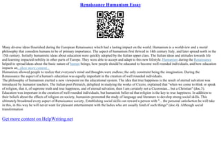 Renaissance Humanism Essay
Many diverse ideas flourished during the European Renaissance which had a lasting impact on the world. Humanism is a worldview and a moral
philosophy that considers humans to be of primary importance. The aspect of humanism first thrived in 14th century Italy, and later spread north in the
15th century. Initially humanistic ideas about education were quickly adopted by the Italian upper class. The Italian ideas and attitudes towards life
and learning impacted nobility in other parts of Europe. They were able to accept and adapt to this new lifestyle. Humanism during the Renaissance
helped to spread ideas about the basic nature of human beings, how people should be educated to become well rounded individuals, and how education
impacts an...show more content...
Humanism allowed people to realize that everyone's mind and thoughts were endless; the only constraint being the imagination. During the
Renaissance the aspect of a human's education was equally important in the creation of well rounded individuals.
The philosophy of humanism exerted a new viewpoint on the educational system. The idea that true happiness is the result of eternal salvation was
introduced by humanist teachers. The Italian poet Petrarch, delighted in studying the works of Cicero, explained that "when we come to think or speak
of religion, that it, of supreme truth and true happiness, and of eternal salvation, then I am certainly not a Ciceronian... but a Christian" (doc.5).
Education was important in the creation of well rounded individuals, but humanists believed that religion is the key to true happiness. In addition to
their beliefs about the effects of religion on society, humanists promoted the study of language and literature to develop strong social skills. This
ultimately broadened every aspect of Renaissance society. Establishing social skills can reward a person with "... the personal satisfaction he will take
in this, in this way he will never want for pleasant entertainment with the ladies who are usually fond of such things" (doc.4). Although social
transformation
Get more content on HelpWriting.net
 