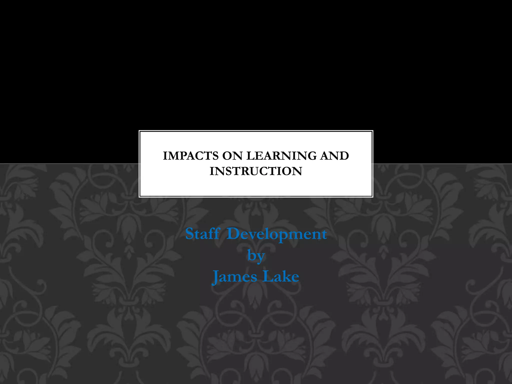Staff Development
by
James Lake
IMPACTS ON LEARNING AND
INSTRUCTION
 