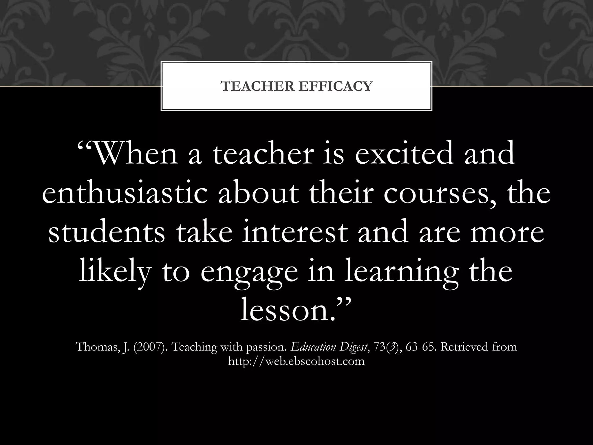 “When a teacher is excited and
enthusiastic about their courses, the
students take interest and are more
likely to engage in learning the
lesson.”
Thomas, J. (2007). Teaching with passion. Education Digest, 73(3), 63-65. Retrieved from
http://web.ebscohost.com
TEACHER EFFICACY
 