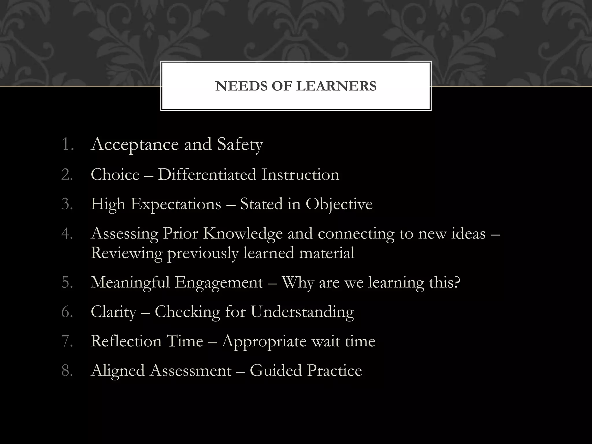 1. Acceptance and Safety
2. Choice – Differentiated Instruction
3. High Expectations – Stated in Objective
4. Assessing Prior Knowledge and connecting to new ideas –
Reviewing previously learned material
5. Meaningful Engagement – Why are we learning this?
6. Clarity – Checking for Understanding
7. Reflection Time – Appropriate wait time
8. Aligned Assessment – Guided Practice
NEEDS OF LEARNERS
 