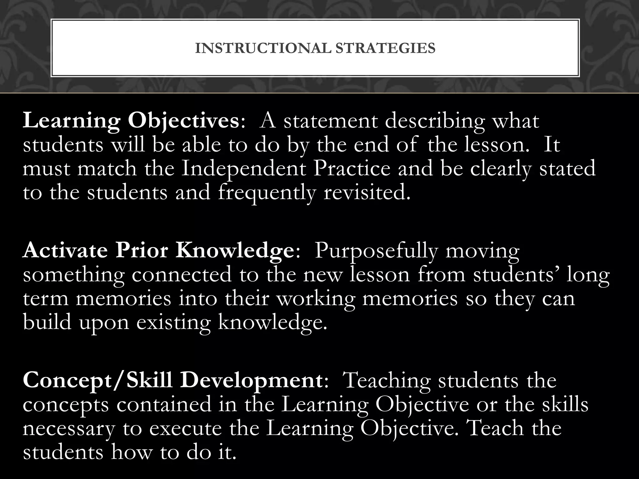 Learning Objectives: A statement describing what
students will be able to do by the end of the lesson. It
must match the Independent Practice and be clearly stated
to the students and frequently revisited.
Activate Prior Knowledge: Purposefully moving
something connected to the new lesson from students’ long
term memories into their working memories so they can
build upon existing knowledge.
Concept/Skill Development: Teaching students the
concepts contained in the Learning Objective or the skills
necessary to execute the Learning Objective. Teach the
students how to do it.
INSTRUCTIONAL STRATEGIES
 