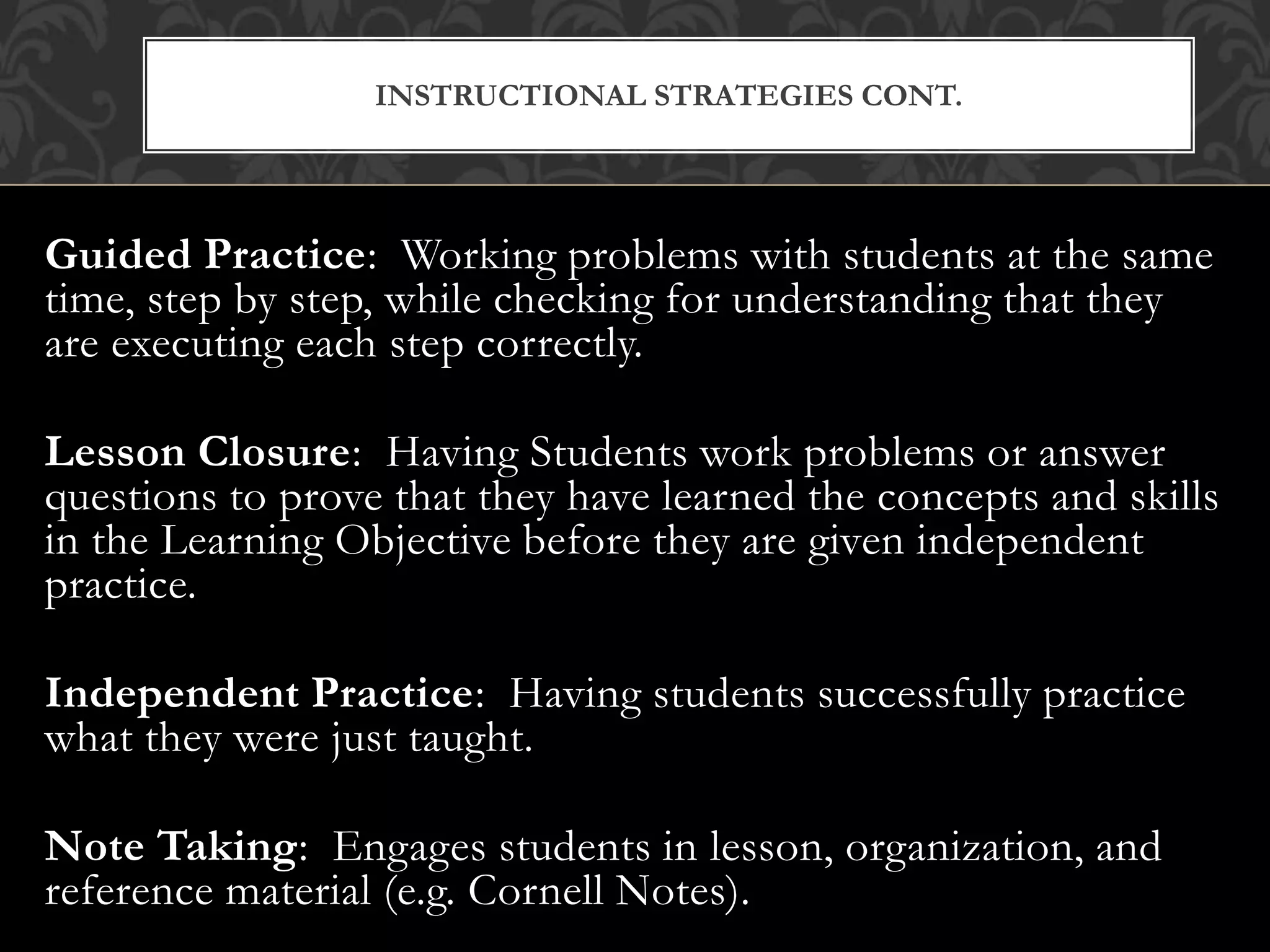 Guided Practice: Working problems with students at the same
time, step by step, while checking for understanding that they
are executing each step correctly.
Lesson Closure: Having Students work problems or answer
questions to prove that they have learned the concepts and skills
in the Learning Objective before they are given independent
practice.
Independent Practice: Having students successfully practice
what they were just taught.
Note Taking: Engages students in lesson, organization, and
reference material (e.g. Cornell Notes).
INSTRUCTIONAL STRATEGIES CONT.
 